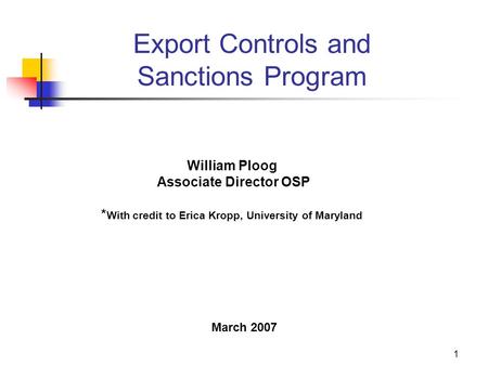 1 Export Controls and Sanctions Program William Ploog Associate Director OSP * With credit to Erica Kropp, University of Maryland March 2007.