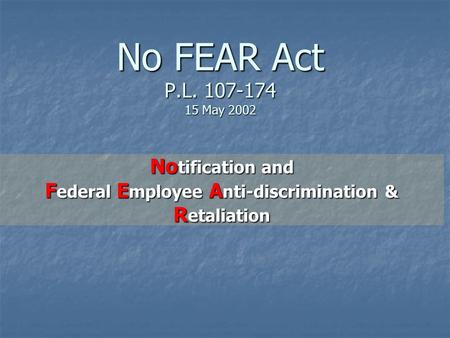 No FEAR Act P.L. 107-174 15 May 2002 No tification and F ederal E mployee A nti-discrimination & R etaliation.
