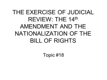 THE EXERCISE OF JUDICIAL REVIEW: THE 14 th AMENDMENT AND THE NATIONALIZATION OF THE BILL OF RIGHTS Topic #18.