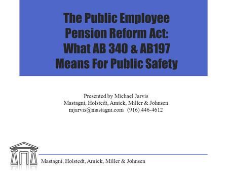The Public Employee Pension Reform Act: What AB 340 & AB197 Means For Public Safety Presented by Michael Jarvis Mastagni, Holstedt, Amick, Miller & Johnsen.