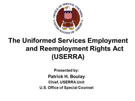 The Uniformed Services Employment and Reemployment Rights Act (USERRA) Presented by: Patrick H. Boulay Chief, USERRA Unit U.S. Office of Special Counsel.