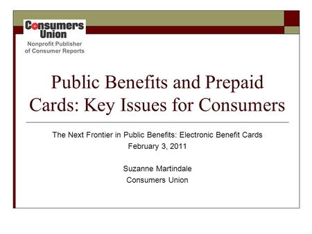 Public Benefits and Prepaid Cards: Key Issues for Consumers The Next Frontier in Public Benefits: Electronic Benefit Cards February 3, 2011 Suzanne Martindale.