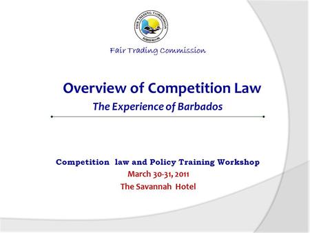 Fair Trading Commission Overview of Competition Law The Experience of Barbados Competition law and Policy Training Workshop March 30-31, 2011 The Savannah.