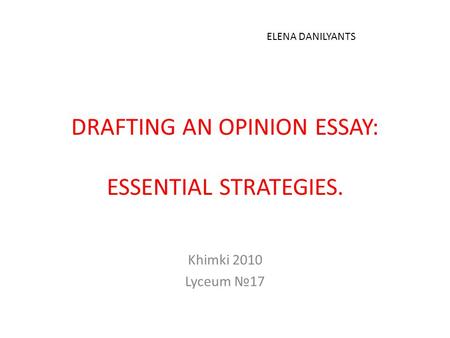 DRAFTING AN OPINION ESSAY: ESSENTIAL STRATEGIES. Khimki 2010 Lyceum №17 ELENA DANILYANTS.