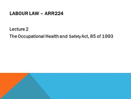 LABOUR LAW – ARR224 Lecture 2 The Occupational Health and Safety Act, 85 of 1993.