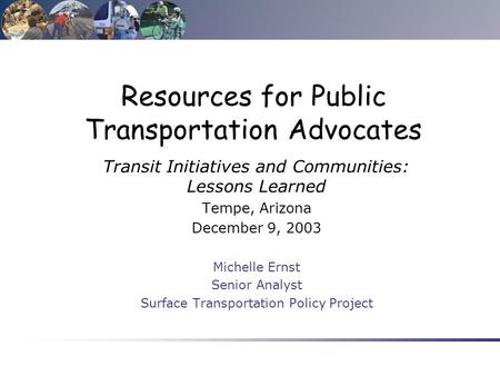 Resources for Public Transportation Advocates Transit Initiatives and Communities: Lessons Learned Tempe, Arizona December 9, 2003 Michelle Ernst Senior.
