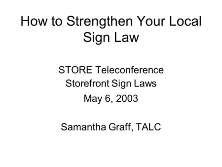 How to Strengthen Your Local Sign Law STORE Teleconference Storefront Sign Laws May 6, 2003 Samantha Graff, TALC.
