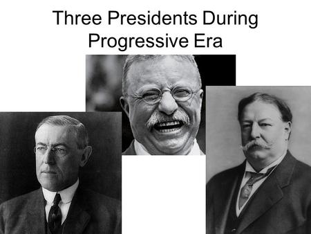 Three Presidents During Progressive Era