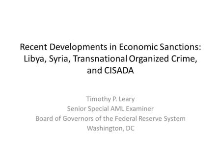 Recent Developments in Economic Sanctions: Libya, Syria, Transnational Organized Crime, and CISADA Timothy P. Leary Senior Special AML Examiner Board of.