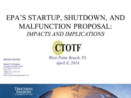 EPA’S STARTUP, SHUTDOWN, AND MALFUNCTION PROPOSAL: IMPACTS AND IMPLICATIONS West Palm Beach, FL April 8, 2014 PRESENTED BY Randy E. Brogdon Troutman Sanders.