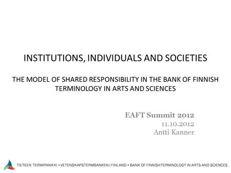 INSTITUTIONS, INDIVIDUALS AND SOCIETIES THE MODEL OF SHARED RESPONSIBILITY IN THE BANK OF FINNISH TERMINOLOGY IN ARTS AND SCIENCES EAFT Summit 2012 11.10.2012.