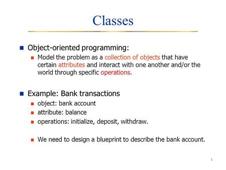 1 Classes Object-oriented programming: Model the problem as a collection of objects that have certain attributes and interact with one another and/or the.