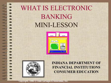 Copyright, 1996 © Dale Carnegie & Associates, Inc. WHAT IS ELECTRONIC BANKING MINI-LESSON INDIANA DEPARTMENT OF FINANCIAL INSTITUTIONS CONSUMER EDUCATION.