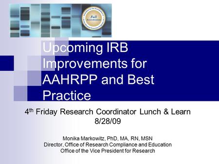 Upcoming IRB Improvements for AAHRPP and Best Practice 4 th Friday Research Coordinator Lunch & Learn 8/28/09 Monika Markowitz, PhD, MA, RN, MSN Director,