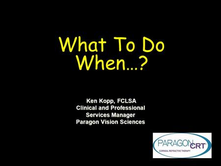 What To Do When…? Ken Kopp, FCLSA Ken Kopp, FCLSA Clinical and Professional Services Manager Paragon Vision Sciences.