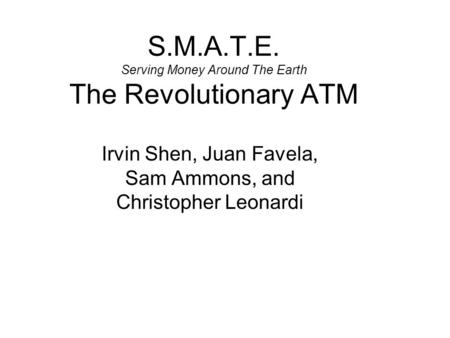 S.M.A.T.E. Serving Money Around The Earth The Revolutionary ATM Irvin Shen, Juan Favela, Sam Ammons, and Christopher Leonardi.