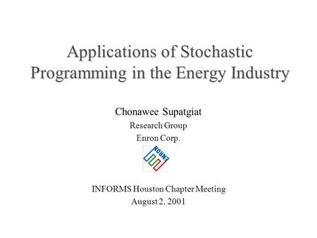 Applications of Stochastic Programming in the Energy Industry Chonawee Supatgiat Research Group Enron Corp. INFORMS Houston Chapter Meeting August 2, 2001.