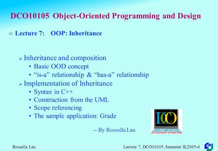 Rossella Lau Lecture 7, DCO10105, Semester B,2005-6 DCO10105 Object-Oriented Programming and Design  Lecture 7: OOP: Inheritance  Inheritance and composition.