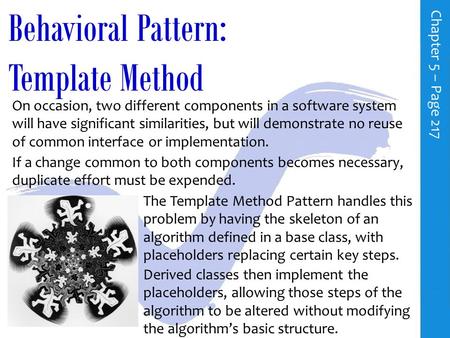 Behavioral Pattern: Template Method C h a p t e r 5 – P a g e 217 On occasion, two different components in a software system will have significant similarities,