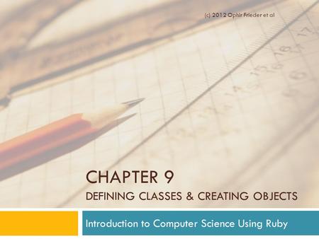 CHAPTER 9 DEFINING CLASSES & CREATING OBJECTS Introduction to Computer Science Using Ruby (c) 2012 Ophir Frieder et al.