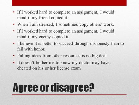 Agree or disagree? If I worked hard to complete an assignment, I would mind if my friend copied it. When I am stressed, I sometimes copy others’ work.