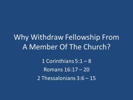 Why Withdraw Fellowship From A Member Of The Church? 1 Corinthians 5:1 – 8 Romans 16:17 – 20 2 Thessalonians 3:6 – 15.