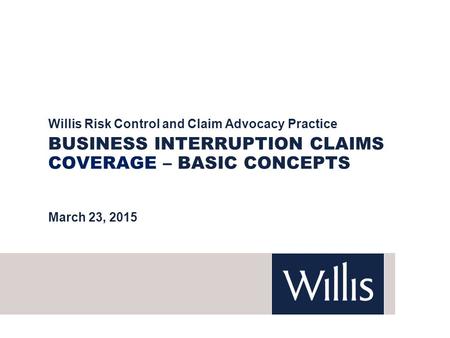 BUSINESS INTERRUPTION CLAIMS COVERAGE – BASIC CONCEPTS Willis Risk Control and Claim Advocacy Practice March 23, 2015.