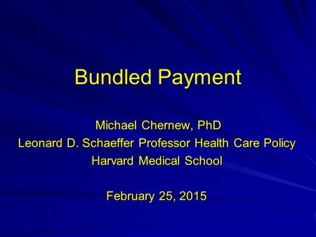 Bundled Payment Michael Chernew, PhD Michael Chernew, PhD Leonard D. Schaeffer Professor Health Care Policy Harvard Medical School February 25, 2015.