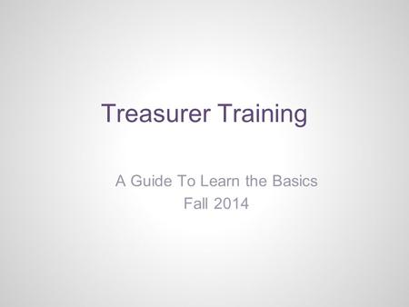 Treasurer Training A Guide To Learn the Basics Fall 2014.