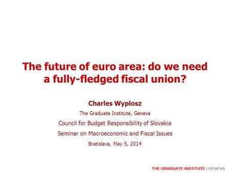 The future of euro area: do we need a fully-fledged fiscal union? Charles Wyplosz The Graduate Institute, Geneva Council for Budget Responsibility of Slovakia.