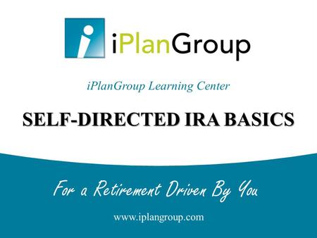 For a Retirement Driven By You www.iplangroup.com SELF-DIRECTED IRA BASICS iPlanGroup Learning Center.