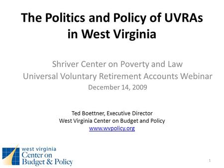 The Politics and Policy of UVRAs in West Virginia Shriver Center on Poverty and Law Universal Voluntary Retirement Accounts Webinar December 14, 2009 Ted.