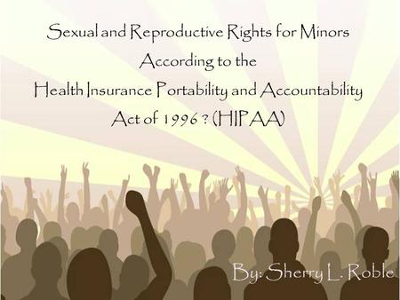 Sexual and Reproductive Rights for Minors According to the Health Insurance Portability and Accountability Act of 1996 ? (HIPAA) By: Sherry L. Roble.