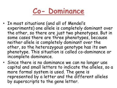 Co- Dominance In most situations (and all of Mendel’s experiments) one allele is completely dominant over the other, so there are just two phenotypes.
