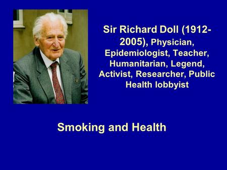 Sir Richard Doll (1912- 2005), Physician, Epidemiologist, Teacher, Humanitarian, Legend, Activist, Researcher, Public Health lobbyist Smoking and Health.