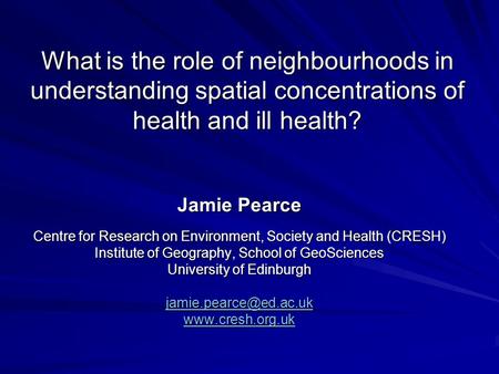 What is the role of neighbourhoods in understanding spatial concentrations of health and ill health? Jamie Pearce Centre for Research on Environment, Society.