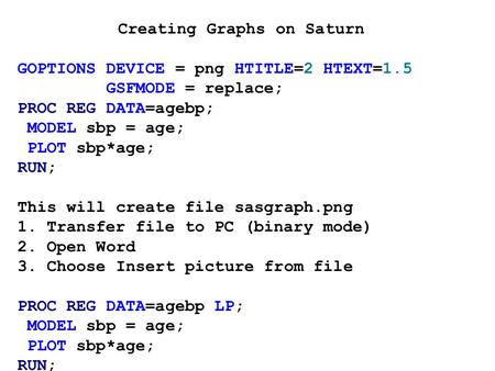 Creating Graphs on Saturn GOPTIONS DEVICE = png HTITLE=2 HTEXT=1.5 GSFMODE = replace; PROC REG DATA=agebp; MODEL sbp = age; PLOT sbp*age; RUN; This will.