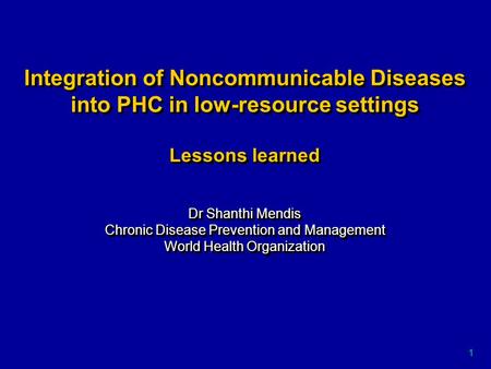 1 Integration of Noncommunicable Diseases into PHC in low-resource settings Lessons learned Dr Shanthi Mendis Chronic Disease Prevention and Management.