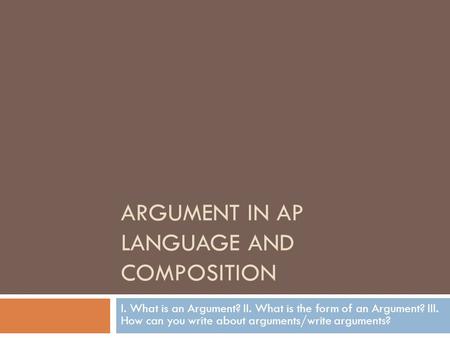 ARGUMENT IN AP LANGUAGE AND COMPOSITION I. What is an Argument? II. What is the form of an Argument? III. How can you write about arguments/write arguments?