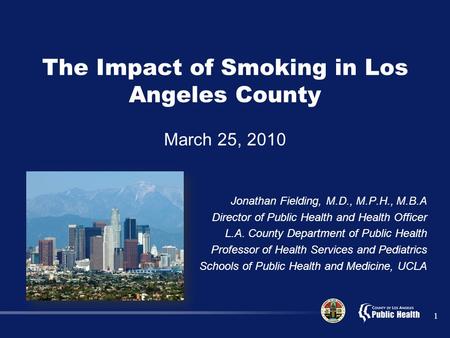 1 The Impact of Smoking in Los Angeles County March 25, 2010 Jonathan Fielding, M.D., M.P.H., M.B.A Director of Public Health and Health Officer L.A. County.