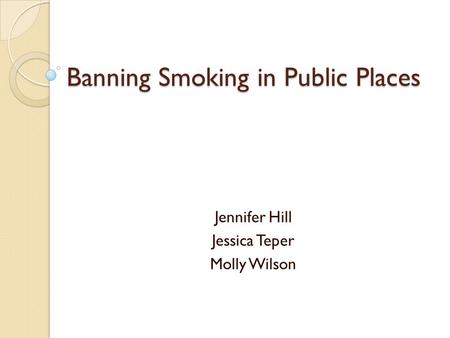 Banning Smoking in Public Places Jennifer Hill Jessica Teper Molly Wilson.