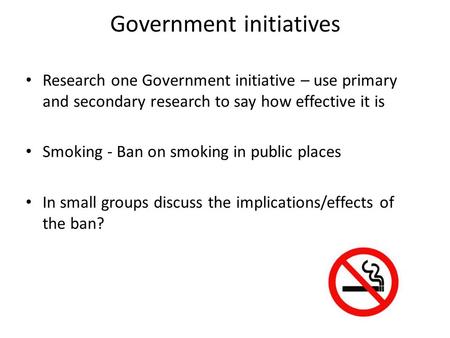 Government initiatives Research one Government initiative – use primary and secondary research to say how effective it is Smoking - Ban on smoking in public.