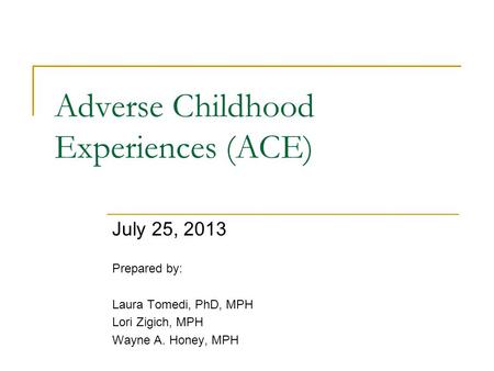 Adverse Childhood Experiences (ACE) July 25, 2013 Prepared by: Laura Tomedi, PhD, MPH Lori Zigich, MPH Wayne A. Honey, MPH.