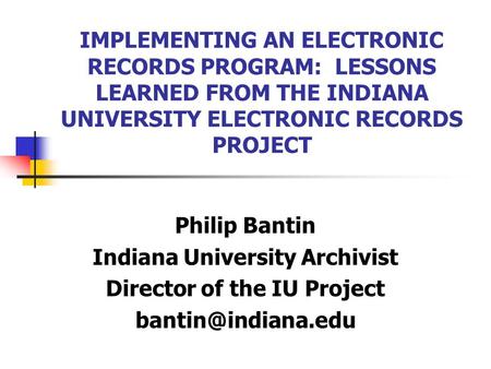 IMPLEMENTING AN ELECTRONIC RECORDS PROGRAM: LESSONS LEARNED FROM THE INDIANA UNIVERSITY ELECTRONIC RECORDS PROJECT Philip Bantin Indiana University Archivist.