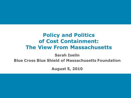 Policy and Politics of Cost Containment: The View From Massachusetts Sarah Iselin Blue Cross Blue Shield of Massachusetts Foundation August 5, 2010.