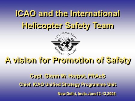 ICAO and the International Helicopter Safety Team A vision for Promotion of Safety Capt. Glenn W. Herpst, FRAeS Chief, ICAO Unified Strategy Programme.
