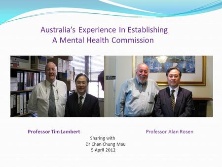 Australia’s Experience In Establishing A Mental Health Commission Professor Tim Lambert Professor Alan Rosen Sharing with Dr Chan Chung Mau 5 April 2012.