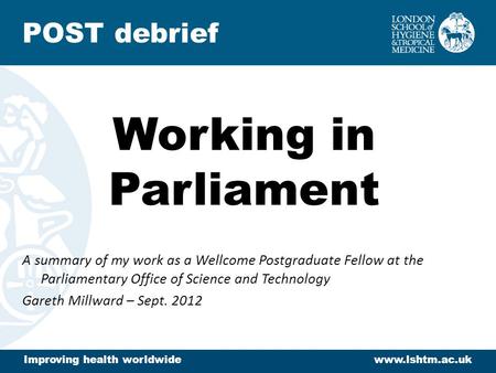 Working in Parliament A summary of my work as a Wellcome Postgraduate Fellow at the Parliamentary Office of Science and Technology Gareth Millward – Sept.