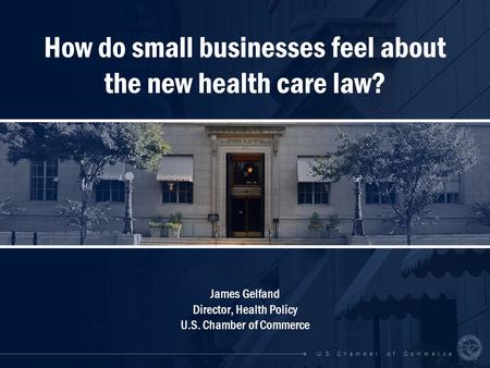 U. S. C h a m b e r o f C o m m e r c e How do small businesses feel about the new health care law? James Gelfand Director, Health Policy U.S. Chamber.