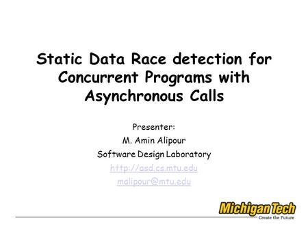 Static Data Race detection for Concurrent Programs with Asynchronous Calls Presenter: M. Amin Alipour Software Design Laboratory